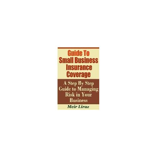 Guide To Small Business Insurance Coverage - A Step By Step Guide To Managing Risk In Your Business