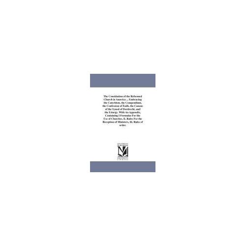 The Constitution Of The Reformed Church In America ... Embracing The Catechism, The Compendium, The Confession Of Faith, The Canons Of The Synod Of ... For The Use Of Churches, Ii. Rules For The R