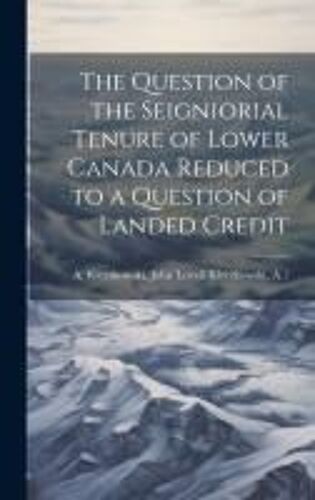 The Question Of The Seigniorial Tenure Of Lower Canada Reduced To A Question Of Landed Credit