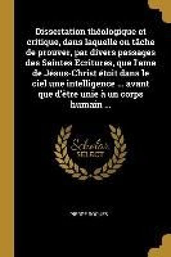 Dissertation Théologique Et Critique, Dans Laquelle On Tâche De Prouver, Par Divers Passages Des Saintes Ecritures, Que L'ame De Jésus-Christ Étoit Dans Le Ciel Une Intelligence ... Avant Que D'être Unie À Un Corps Humain ...