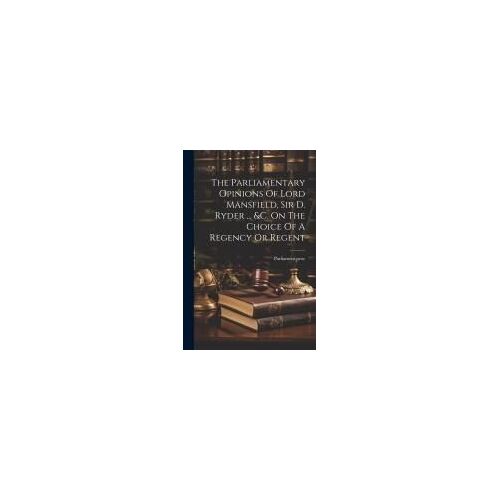 The Parliamentary Opinions Of Lord Mansfield, Sir D. Ryder ... &c. On The Choice Of A Regency Or Regent