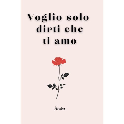 Voglio Solo Dirti Che Ti Amo: Raccolta Di Frasi E Poesie Per Celebrare L'amore In Tutte Le Sue Forme