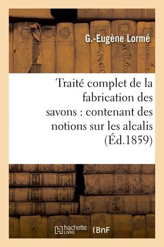 Traité Complet De La Fabrication Des Savons: Contenant Des Notions Sur Les Alcalis, Les Corps Gras