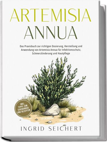 Artemisia Annua: Das Praxisbuch Zur Richtigen Dosierung, Herstellung Und Anwendung Von Artemisia Annua Für Infektionsschutz, Schmerzlinderung Und Hautpflege - Inkl. Tipps Zum Eigenanbau Und Rezepten