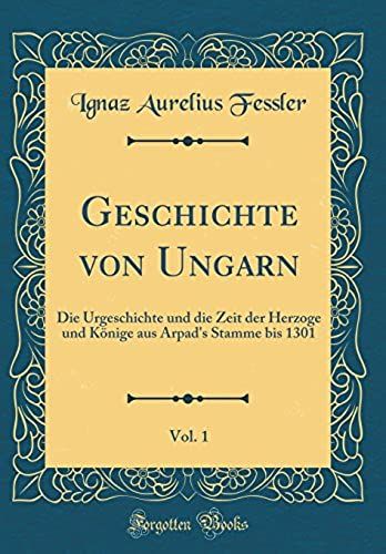 Geschichte Von Ungarn, Vol. 1: Die Urgeschichte Und Die Zeit Der Herzoge Und Koenige Aus Arpad's Stamme Bis 1301 (Classic Reprint)