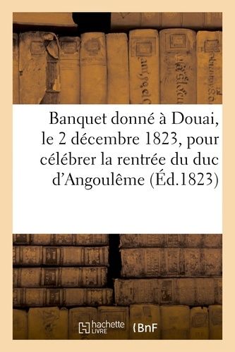 Banquet Donné À Douai, Le 2 Décembre 1823, Pour Célébrer La Glorieuse Rentrée De S. A. R. Mgr: Le Duc D'angoulême À Paris