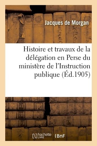 Histoire Et Travaux De La Délégation En Perse Du Ministère De L'instruction Publique, 1897-1905