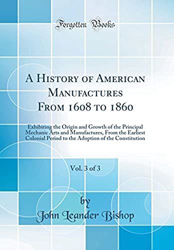 A History Of American Manufactures From 1608 To 1860, Vol. 3 Of 3: Exhibiting The Origin And Growth Of The Principal Mechanic Arts And Manufactures, ... Of The Constitution (Classic Reprint)