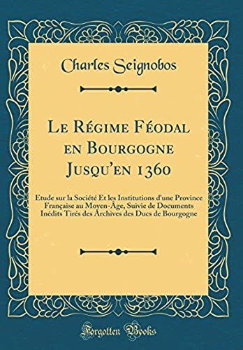 Le Regime Feodal En Bourgogne Jusqu'en 1360: Etude Sur La Societe Et Les Institutions D'une Province Francaise Au Moyen-Age, Suivie De Documents ... Des Ducs De Bourgogne (Classic Reprint)