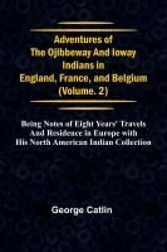 Adventures Of The Ojibbeway And Ioway Indians In England, France, And Belgium; Vol. 2; Being Notes Of Eight Years' Travels And Residence In Europe With His North American Indian Collection