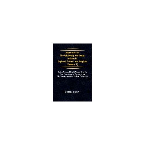 Adventures Of The Ojibbeway And Ioway Indians In England, France, And Belgium; Vol. 2; Being Notes Of Eight Years' Travels And Residence In Europe With His North American Indian Collection