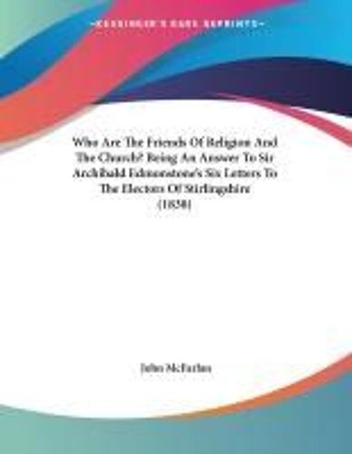 Who Are The Friends Of Religion And The Church? Being An Answer To Sir Archibald Edmonstone's Six Letters To The Electors Of Stirlingshire (1838)