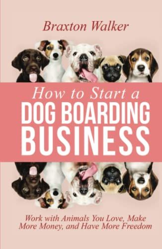 How To Start A Dog Boarding Business: Work With Animals You Love, Make More Money, And Have More Freedom