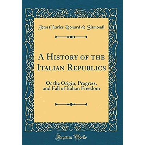A History Of The Italian Republics: Or The Origin, Progress, And Fall Of Italian Freedom (Classic Reprint)