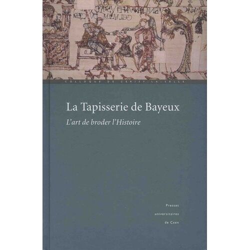 La Tapisserie De Bayeux : L'art De Broder L'histoire Actes Du Colloque