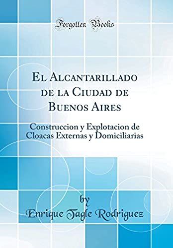 El Alcantarillado De La Ciudad De Buenos Aires: Construccion Y Explotacion De Cloacas Externas Y Domiciliarias (Classic Reprint)