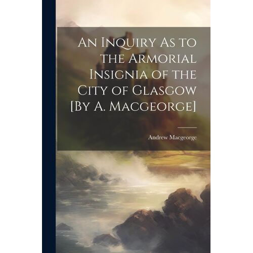 An Inquiry As To The Armorial Insignia Of The City Of Glasgow [By A. Macgeorge]