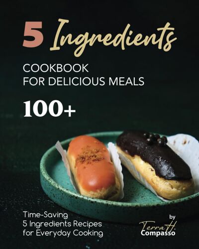 5 Ingredients Cookbook For Delicious Meals: 100+ Time-Saving 5 Ingredients Recipes For Everyday Cooking