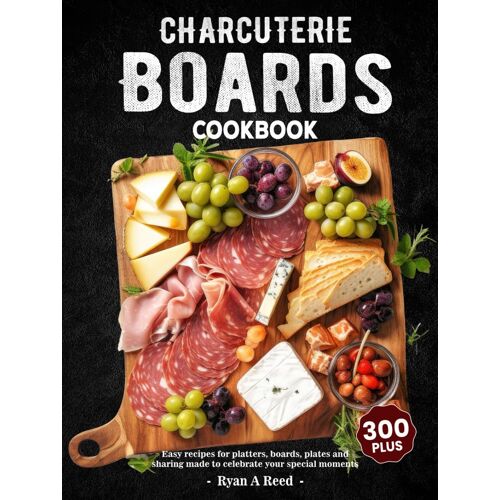 Charcuterie Boards Cookbook: 300+ Easy Recipes For Platters, Boards, Plates And Sharing Made To Celebrate Your Special Moments