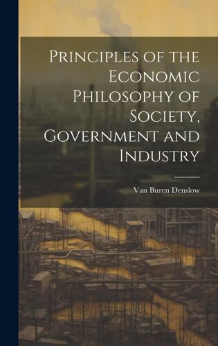 Principles Of The Economic Philosophy Of Society, Government And Industry