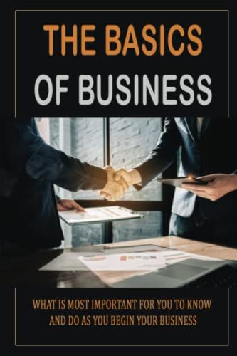 The Basics Of Business: What Is Most Important For You To Know And Do As You Begin Your Business