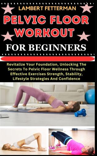 Pelvic Floor Workout For Beginners: Revitalize Your Foundation, Unlocking The Secrets To Pelvic Floor Wellness Through Effective Exercises Strength, Stability, Lifestyle Strategies And Confidence