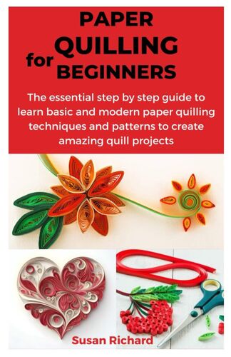 Paper Quilling For Beginners: The Essential Step By Step Guide To Learn Basic And Modern Paper Quilling Techniques And Patterns To Create Amazing Quill Projects