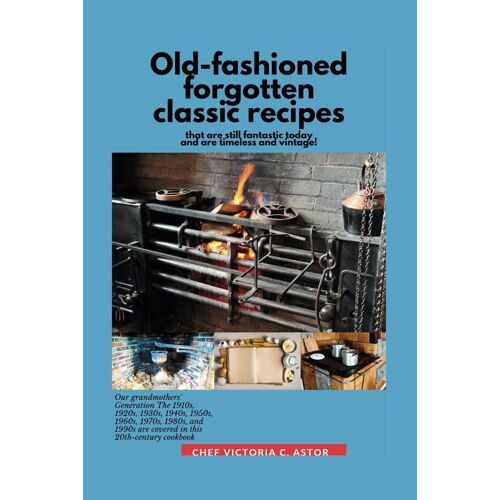 Old-Fashioned Forgotten Classic Recipes That Are Still Fantastic Today And Are Timeless And Vintage!: Our Grandmothers' Generation1910s - 1940s, 1950s - 1990s Are Covered In This 20th Century Cookbook