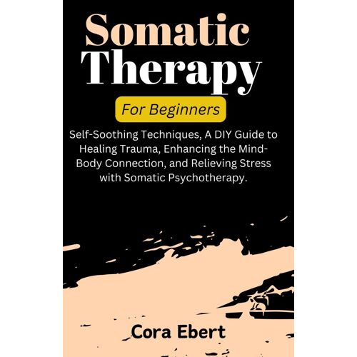 Somatic Therapy For Beginners: Self-Soothing Techniques, A Diy Guide To Healing Trauma, Enhancing The Mind-Body Connection, And Relieving Stress With Somatic Psychotherapy.