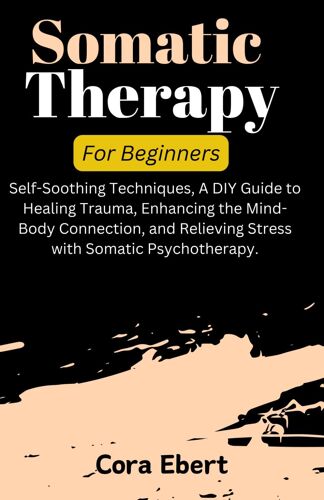 Somatic Therapy For Beginners: Self-Soothing Techniques, A Diy Guide To Healing Trauma, Enhancing The Mind-Body Connection, And Relieving Stress With Somatic Psychotherapy.