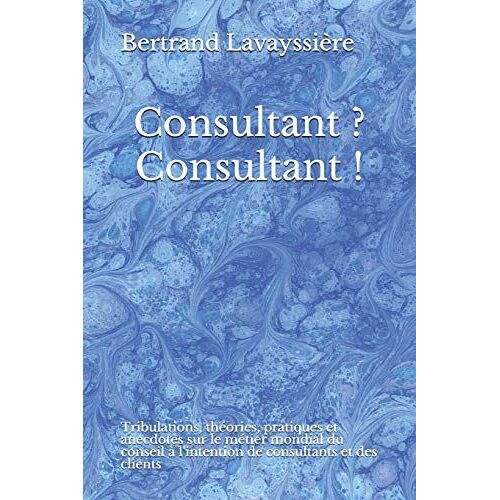 Consultant? Consultant!: Tribulations, Thã©Ories, Pratiques Et Anecdotes Sur Le Mã©Tier Mondial Du Conseil Ã  L'intention De Consultants Et Des Clients