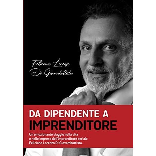 Da Dipendente A Imprenditore. Un Emozionante Viaggio Nella Vita E Nelle Imprese Dell'imprenditore Seriale Feliciano Lorenzo Di Giovambattista