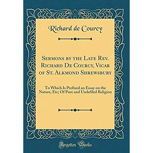 Sermons By The Late Rev. Richard De Courcy, Vicar Of St. Alkmond Shrewsbury: To Which Is Prefixed An Essay On The Nature, Etc; Of Pure And Undefiled Religion (Classic Reprint)