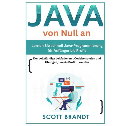 Java Von Null An:Lernen Sie Schnell Java-Programmierung Für Anfänger Bis Profis-Der Vollständige Leitfaden Mit Codebeispielen Und Übungen, Um Ein Profi Zu Werden Scott