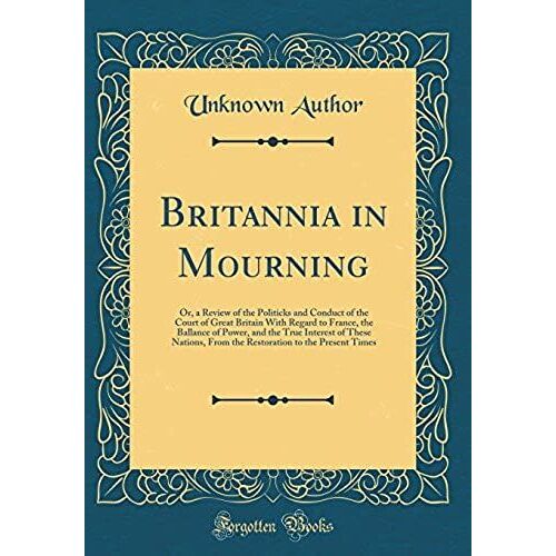 Britannia In Mourning: Or, A Review Of The Politicks And Conduct Of The Court Of Great Britain With Regard To France, The Ballance Of Power, And The ... To The Present Times (Classic Reprint)
