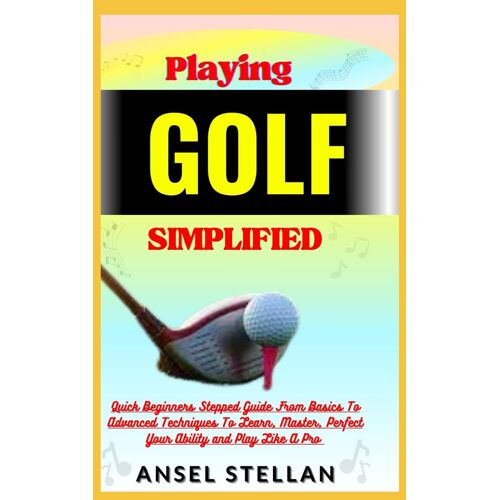 Playing Golf Simplified: Quick Beginners Stepped Guide From Basics To Advanced Techniques To Learn, Master, Perfect Your Ability And Play Like A Pro