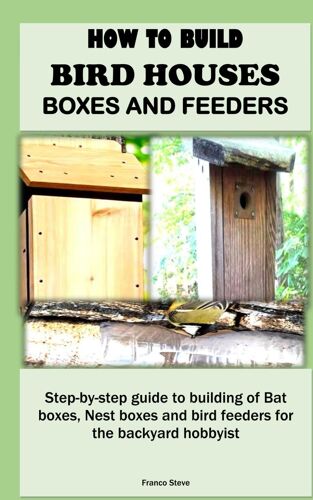 How To Build Bird Houses, Boxes And Feeders: Step-By-Step Guide To Building Of Bat Boxes, Nest Boxes And Bird Feeders For The Backyard Hobbyist