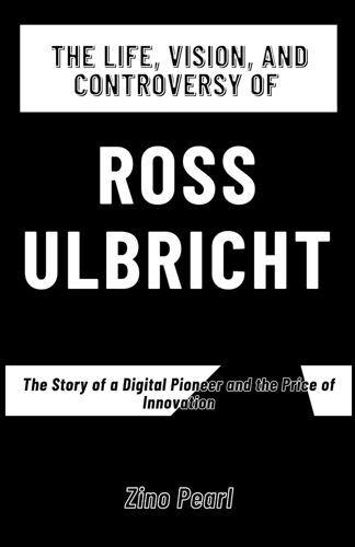 The Life, Vision, And Controversy Of Ross Ulbricht: The Story Of A Digital Pioneer And The Price Of Innovation