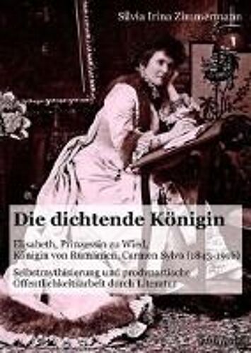 Die Dichtende Königin. Elisabeth, Prinzessin Zu Wied, Königin Von Rumänien, Carmen Sylva (1843-1916). Selbstmythisierung Und Prodynastische Öffentlichkeitsarbeit Durch Literatur