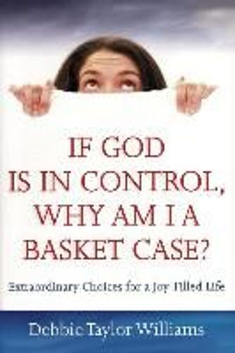 If God Is In Control, Why Am I A Basket Case? (Repackaged): Extraordinary Choices For A Joy-Filled Life