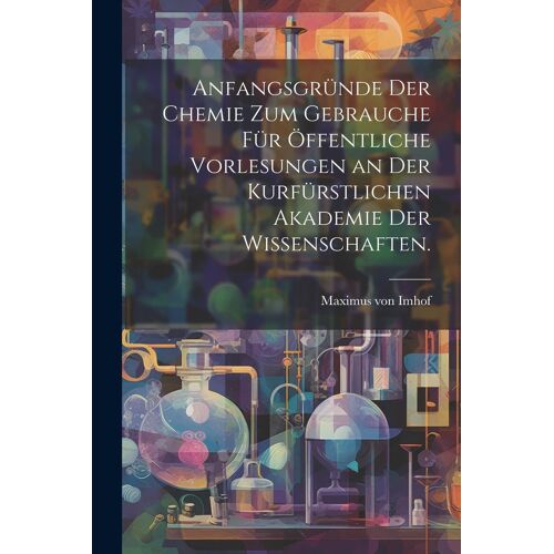 Anfangsgründe Der Chemie Zum Gebrauche Für Öffentliche Vorlesungen An Der Kurfürstlichen Akademie Der Wissenschaften.