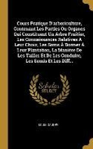 Cours Pratique D'arboriculture, Contenant Les Parties Ou Organes Qui Constituent Un Arbre Fruitier, Les Connaissances Relatives À Leur Choix, Les Soins À Donner À Leur Plantation, La Manière De Les Tailler Et De Les Conduire, Les Semis Et Les Diff...