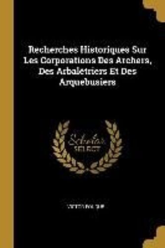 Recherches Historiques Sur Les Corporations Des Archers, Des Arbalétriers Et Des Arquebusiers