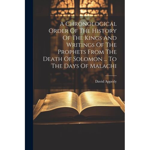 A Chronological Order Of The History Of The Kings And Writings Of The Prophets From The Death Of Solomon ... To The Days Of Malachi