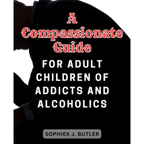 A Compassionate Guide For Adult Children Of Addicts And Alcoholics: Navigate The Path To Recovery, Self-Discovery, And Resilience With Expert Insights And Practical Strategies