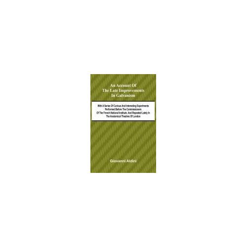 An Account Of The Late Improvements In Galvanism; With A Series Of Curious And Interesting Experiments Performed Before The Commissioners Of The French National Institute, And Repeated Lately In The Anatomical Theatres Of London