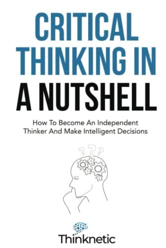 Critical Thinking In A Nutshell: How To Become An Independent Thinker And Make Intelligent Decisions