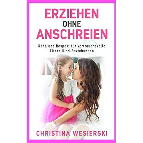 Erziehen Ohne Anschreien: Nähe Und Respekt Für Vertrauensvolle Eltern-Kind-Beziehungen Kindererziehung Ohne Auszurasten