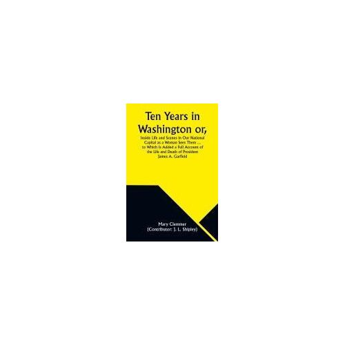 Ten Years In Washington Or, Inside Life And Scenes In Our National Capital As A Woman Sees Them ... To Which Is Added A Full Account Of The Life And Death Of President James A. Garfield