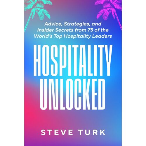Hospitality Unlocked: Advice, Strategies, And Insider Secrets From 75 Of The Worlds Top Hospitality Leaders